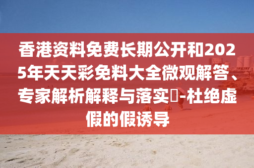 香港資料免費長期公開和2025年天天彩免料大全微觀解答、專家解析解釋與落實?-杜絕虛假的假誘導